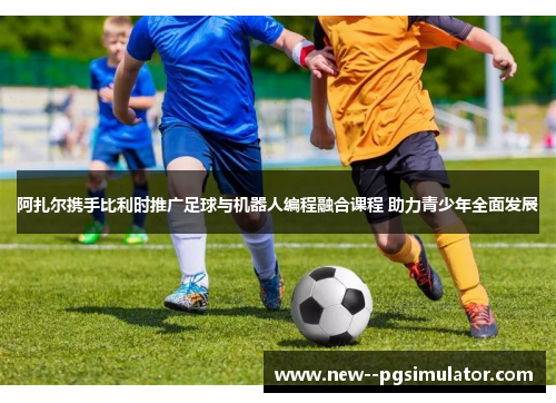 阿扎尔携手比利时推广足球与机器人编程融合课程 助力青少年全面发展 阿扎尔携手比利时推广足球与机器人编程融合课程 助力青少年全面发展