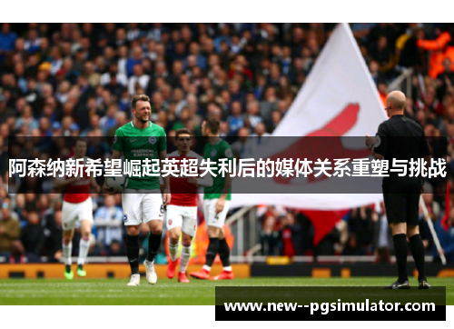 阿森纳新希望崛起英超失利后的媒体关系重塑与挑战