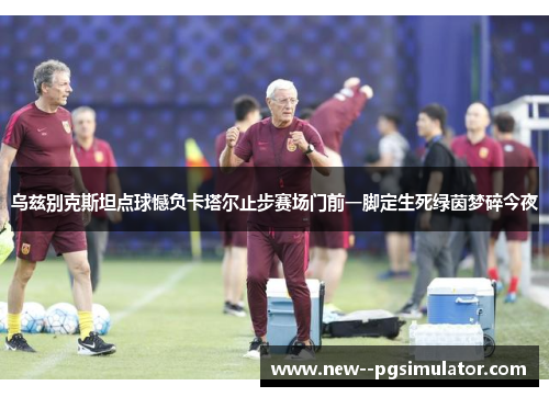 乌兹别克斯坦点球憾负卡塔尔止步赛场门前一脚定生死绿茵梦碎今夜