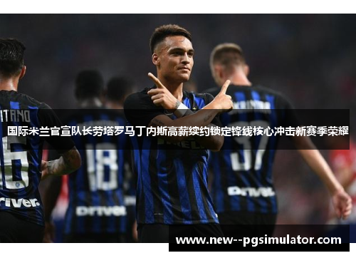 国际米兰官宣队长劳塔罗马丁内斯高薪续约锁定锋线核心冲击新赛季荣耀