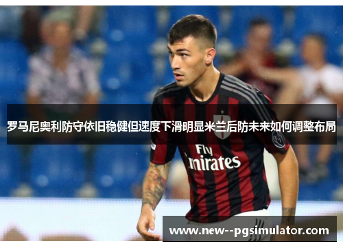 罗马尼奥利防守依旧稳健但速度下滑明显米兰后防未来如何调整布局